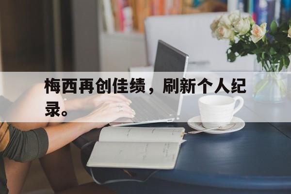 米兰体育下载-梅西再创佳绩，刷新个人纪录。