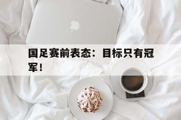 米兰体育下载-国足赛前表态：目标只有冠军！