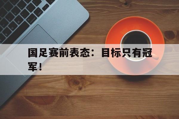 AC米兰官网-国足赛前表态：目标只有冠军！