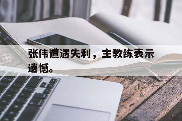 米兰体育官网-张伟遭遇失利，主教练表示遗憾。