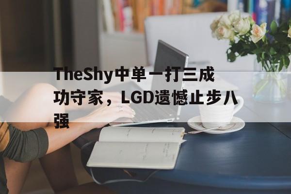 米兰体育app-TheShy中单一打三成功守家，LGD遗憾止步八强