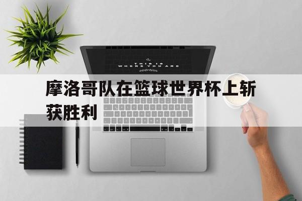 米兰体育官网-摩洛哥队在篮球世界杯上斩获胜利