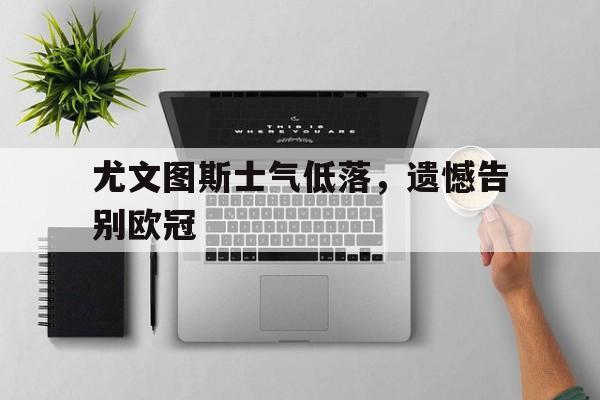 米兰体育app-尤文图斯士气低落，遗憾告别欧冠