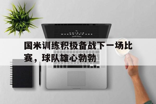 米兰体育下载-国米训练积极备战下一场比赛，球队雄心勃勃