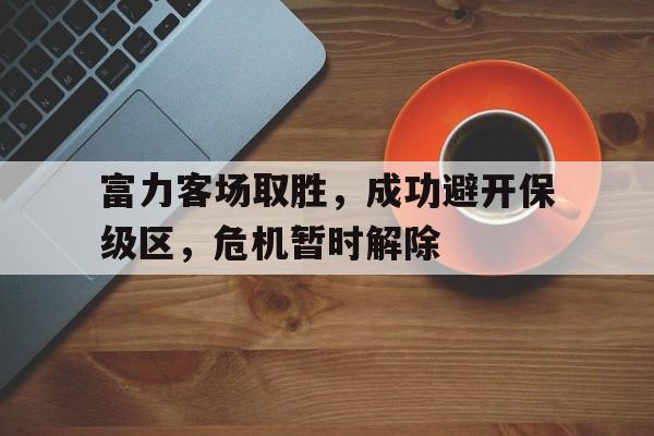 米兰体育app-富力客场取胜，成功避开保级区，危机暂时解除