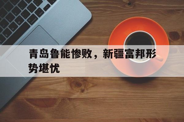 米兰体育下载-青岛鲁能惨败，新疆富邦形势堪忧